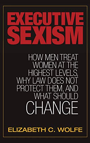 Executive Sexism: How Men Treat Women at the Highest Levels. Why Law Does Not Protect Them. and What Should Change